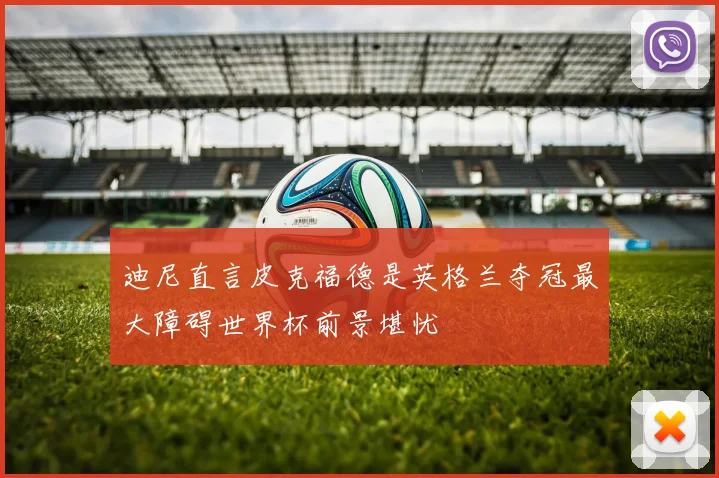 迪尼直言皮克福德是英格兰夺冠最大障碍世界杯前景堪忧