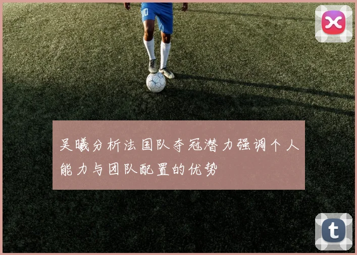 吴曦分析法国队夺冠潜力强调个人能力与团队配置的优势