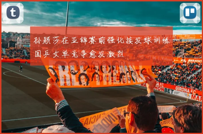 孙颖莎在亚锦赛前强化接发球训练国乒女单竞争愈发激烈