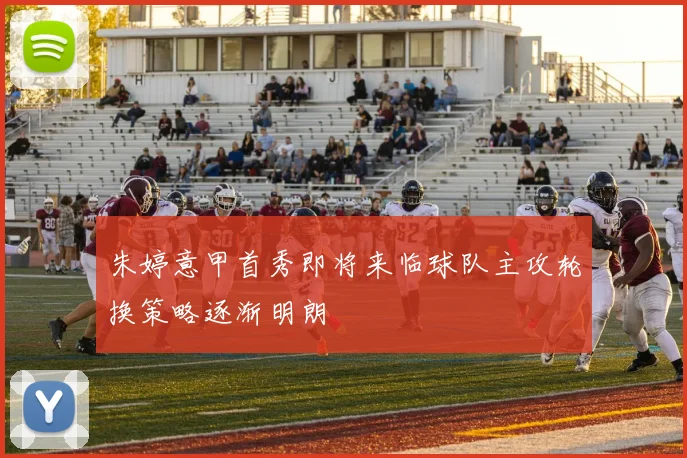 朱婷意甲首秀即将来临球队主攻轮换策略逐渐明朗