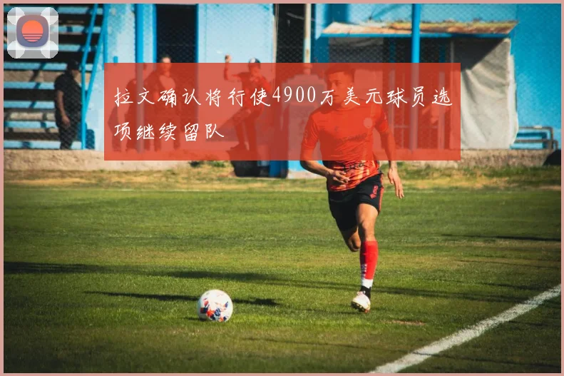 拉文确认将行使4900万美元球员选项继续留队
