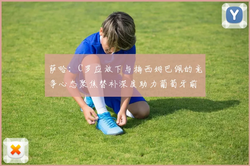 萨哈：C罗应放下与梅西姆巴佩的竞争心态聚焦替补深度助力葡萄牙前行