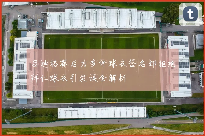 吕迪格赛后为多件球衣签名却拒绝拜仁球衣引发误会解析