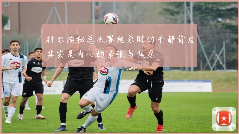 科尔揭秘总决赛绝杀时的平静背后其实是内心的紧张与焦虑