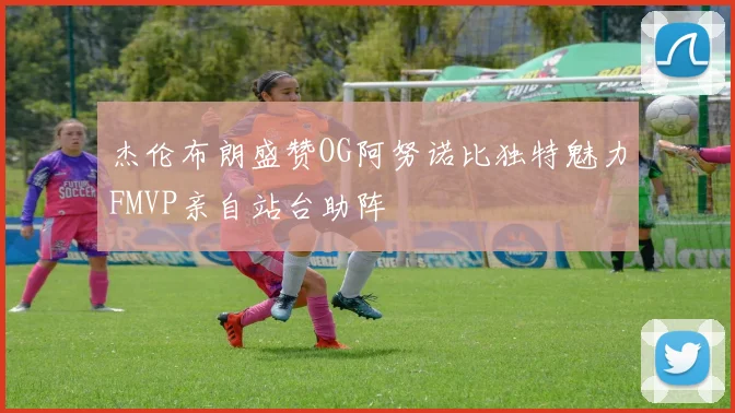 杰伦布朗盛赞OG阿努诺比独特魅力FMVP亲自站台助阵