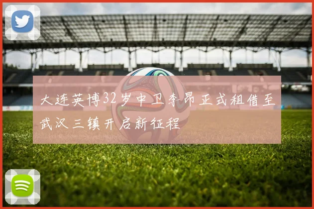 大连英博32岁中卫李昂正式租借至武汉三镇开启新征程