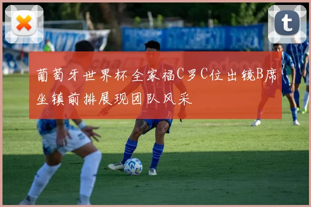 葡萄牙世界杯全家福C罗C位出镜B席坐镇前排展现团队风采