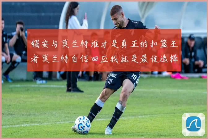 锡安与莫兰特谁才是真正的扣篮王者莫兰特自信回应我就是最佳选择