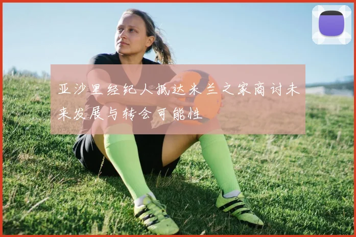 亚沙里经纪人抵达米兰之家商讨未来发展与转会可能性